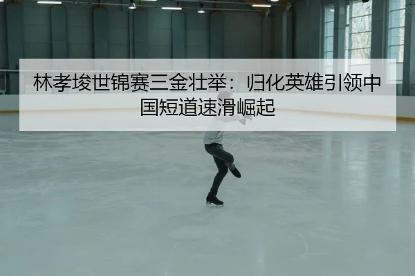 林孝埈世锦赛三金壮举：归化英雄引领中国短道速滑崛起