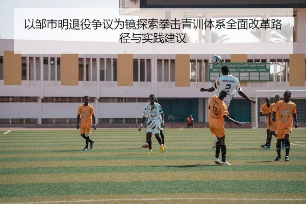 以邹市明退役争议为镜探索拳击青训体系全面改革路径与实践建议