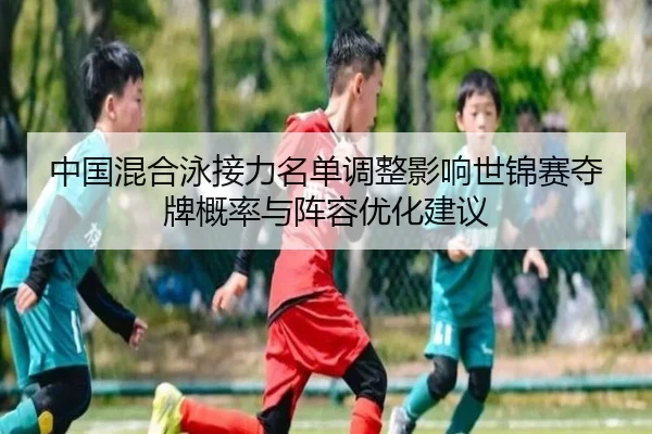 中国混合泳接力名单调整影响世锦赛夺牌概率与阵容优化建议